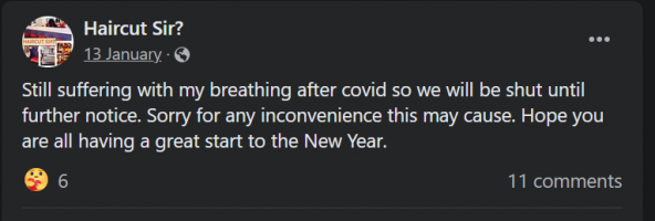 Facebook post by Haircut Sir? on 13 January 2022:Still suffering with my breathing after covid so we will be shut until further notice. Sorry for any inconvenience this may cause. Hope you are all having a great start to the New Year.