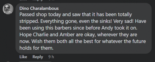 Comment by Dino Charalambous on Facebook: Passed shop today and saw that it has been totally stripped. Everything gone, even the sinks! Very sad! Have been using this barbers since before Andy took it on. Hope Charlie and Amber are okay, wherever they are now. Wish them both all the best for whatever the future holds for them.