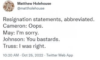 Resignation statements, abbreviated. Cameron: Oops. May: I'm sorry. Johnson: You bastards. Truss: I was right.