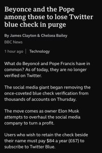 Beyonce and the Pope among those to lose Twitter blue check in purge By James Clayton & Chelsea Bailey BBC News 1 hour ago Technology What do Beyoncé and Pope Francis have in common? As of today, they are no longer verified on Twitter. The social media giant began removing the once-coveted blue check verification from thousands of accounts on Thursday. The move comes as owner Elon Musk attempts to overhaul the social media company to turn a profit. Users who wish to retain the check beside their name must pay $84 a year (£67) to subscribe to Twitter Blue.