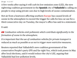 A clip from the Guardian live feed about extreme weather in Europe:  A few weeks after saying it will curb its low emission zone (LEZ), the new rightwing coalition government in the Spanish city of Valladolid is calling on people to stop using private cars due to high levels of ozone contamination.  Hot air from a heatwave affecting southern Europe has caused levels of ozone in the atmosphere to exceed the trigger for calls for less car use for a third consecutive day on Tuesday, the mayor’s office has said in a statement.  It said:      Combustion vehicles emit pollutants which contribute significantly to the formation of ozone in the atmosphere.      It is important that the use of combustion vehicles for private transport is reduced as much as possible so as not to trigger more restrictive measures.  Reuters reported that Valladolid’s new coalition government of the conservative People’s party (PP) and far-right Vox, which took power in May after local elections, said it would reduce the city’s LEZ, arguing that Valladolid had low pollution levels.