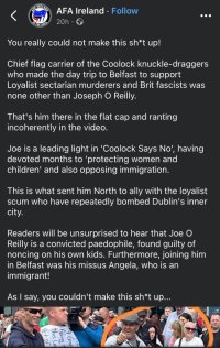 You really could not make this sh*t up!  Chief flag carrier of the Coolock knuckle-draggers who made the day trip to Belfast to support Loyalist sectarian murderers and Brit fascists was none other than Joseph O Reilly.   That's him there in the flat cap and ranting incoherently in the video.  Joe is a leading light in 'Coolock Says No', having devoted months to 'protecting women and children' and also opposing immigration.  This is what sent him North to ally with the loyalist scum who have repeatedly bombed Dublin's inner city.  Readers will be unsurprised to hear that Joe O Reilly is a convicted paedophile, found guilty of noncing on his own kids. Furthermore, joining him in Belfast was his missus Angela, who is an immigrant!  As I say, you couldn't make this sh*t up...