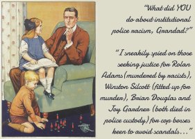 “What did YOU do about institutional police racism, Grandad?” “I sneakily spied on those seeking justice for Rolan Adams (murdered by racists), Winston Silcott (fitted up for murder), Brian Douglas and Joy Gardner (both died in police custody) for cop bosses keen to avoid scandals...”