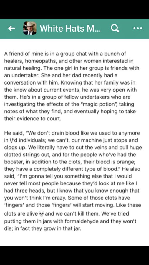 social media post saying: 'a friend of mine is in a group chat with a bunch of healers, homeopaths, and other women interested in natural healing.  The one girl in her group is friends with an undertaker.  She and her dad recently had a conversation with him.  Knowing that her family was in the know about current events, he was very open with them.  He's in a group of fellow undertakers who are investigating the effects of the magic potion, taking notes of what they find, and eventually hoping to take their evidence to court.  He said don't drain blood like we used to any more in V'd individuals; we can't, our machine just stops and clogs up.  We literally have to cut the veins and pull huge clotted strings out, and for the people who've had the booster, in addition to the clots, their blood is orange; they have a completely different type of blood.  He also said I'm gonna tell you something else that I would never tell most people because they'd look at me like I had three heads, but I know that you know enough that you won't think I'm crazy.  Some of these clots have 'fingers' and those 'fingers' will start moving.  Like these clots are alive and we can't kill them.  We've tried putting them in jars with formaldehyde and they won't die; in fact they grow in that jar