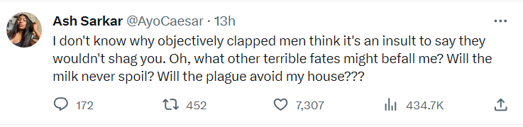 Ash Sarkar ''I don't know why objectively clapped men think it's an insult to say they wouldn't shag you. Oh, what other terrible fates might befall me? Will the milk never spoil? Will the plague avoid my house???''