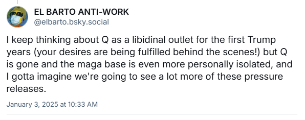 a bluesky post from @elbarto.bsky.social in response to me about this: I keep thinking about Q as a libidinal outlet for the first Trump years (your desires are being fulfilled behind the scenes!) but Q is gone and the maga base is even more personally isolated...