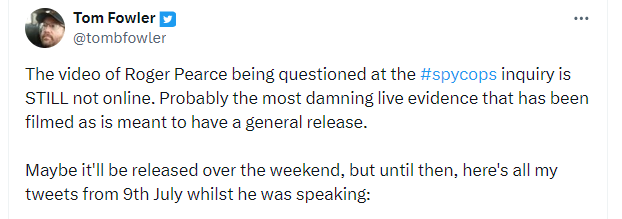 Tom Fowler x-tweets: ''The video of Roger Pearce being questioned at the #spycops inquiry is STILL not online. Probably the most damning live evidence that has been filmed as is meant to have a general release.''