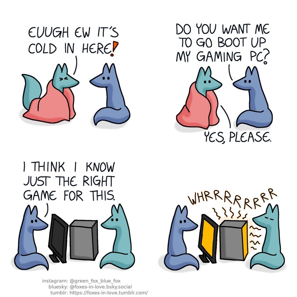 A comic of two foxes, one of whom is blue, the other is green. In this one, Blue looks at Green, as Green approaches him wrapped in a pink blanket, scrunching his face in disgust. Green: Euugh ew it's cold in here!  Green's face brightens up as Blue suggests a solution. Blue: Do you want me to go boot up my gaming PC? Green: Yes, please.  Blue and Green settle around Blue's computer, with Blue sitting in front of the computer's screen, and Green seated right next to the machine itself. Blue: I think I know just the right game for this.  The fans of the computer starts whirring as Blue turns it on, and the PC begins to glow faintly orange as it begins to radiate heat. Eyes closed in perfect serene peace, Green soaks in the warmth.