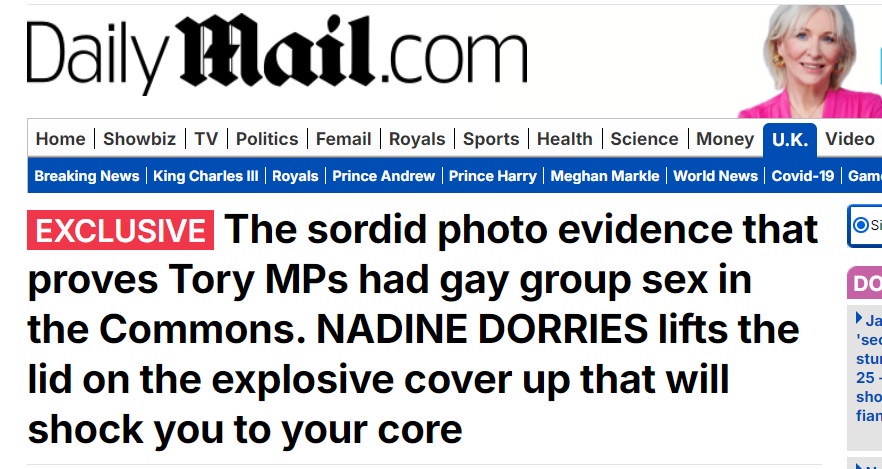 Mail Headline: '' EXCLUSIVE: The sordid photo evidence that proves Tory MPs had gay group sex in the Commons. NADINE DORRIES lifts the lid on the explosive cover up that will shock you to your core''