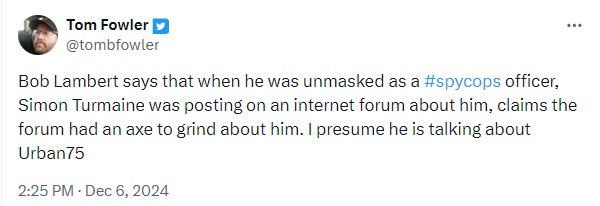 tom fowler xtweets: ''Bob Lambert says that when he was unmasked as a #spycops officer, Simon Turmaine was posting on an internet forum about him, claims the forum had an axe to grind about him. I presume he is talking about Urban75''