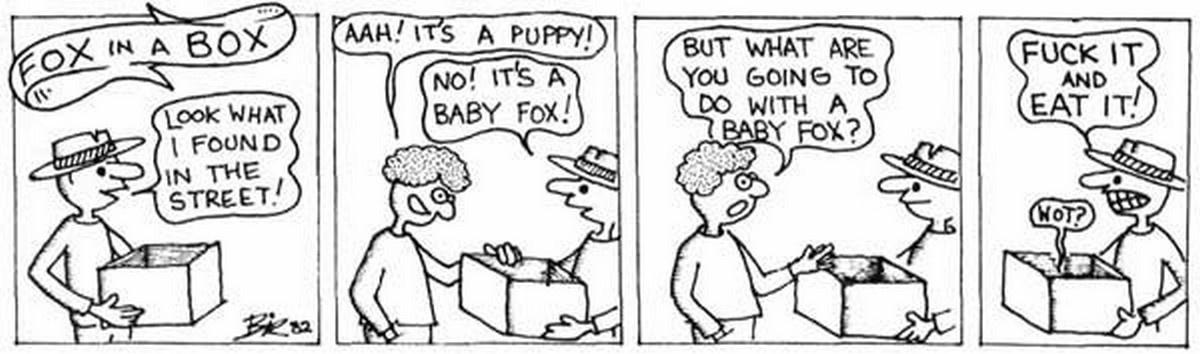 Viz 'Fox in a Box' cartoon: Look what I found in the street'' ''Aah! It's a puppy!'' ''No! It's a Baby Fox!'' ''But what are you going to do with a Baby Fox?'' ''Fuck It and Eat It!'''Fox in a Box' cartoon: Look what I found in the street'' ''Aah! It's a puppy!'' ''No! It's a Baby Fox!'' ''But what are you going to do with a Baby Fox?'' ''Fuck It and Eat It!''