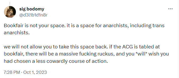 sig bodomy: ''Bookfair is not your space, it is a space for anarchists, including trans anarchists. we will not allow you to take this space back, if the ACG is tabled at bookfair, there will be a massive fucking ruckus, and you *will* wish you had chosen a less cowardly course of action.''