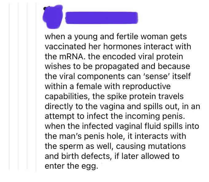 a tweet saying 'when a young and fertile woman gets vaccinated her hormones interact with the mRNA.  The encoded viral protein wishes to be propogated and because the viral components can 'sense' itself within a female with reproductive capabilities, the spike protein travels directly to the vagina and spills out, in an attempt to infect the incoming penis.  When the infected vaginal fluid spills into the man's penis hole, it interacts with the sperm as well, causing mutations and birth defects, if later allowed to enter the egg''when a young and fertile woman gets vaccinated her hormones interact with the mRNA.  The encoded viral protein wishes to be propogated and because the viral components can 'sense' itself within a female with reproductive capabilities, the spike protein travels directly to the vagina and spills out, in an attempt to infect the incoming penis.  When the infected vaginal fluid spills into the man's penis hole, it interacts with the sperm as well, causing mutations and birth defects, if later allowed to enter the egg'