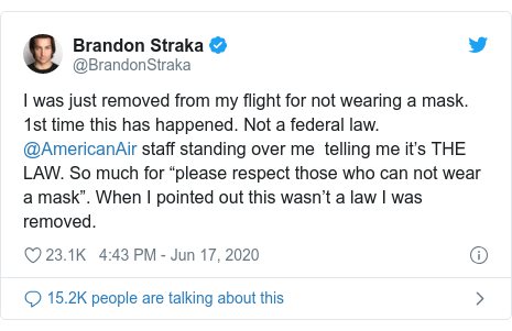 Twitter post by @BrandonStraka: I was just removed from my flight for not wearing a mask. 1st time this has happened. Not a federal law. @AmericanAir staff standing over me  telling me it’s THE LAW. So much for “please respect those who can not wear a mask”. When I pointed out this wasn’t a law I was removed.