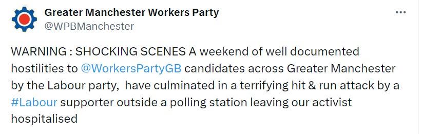 Gallowankers: ''A weekend of well documented hostilities to @WorkersPartyGB candidates across Greater Manchester by the Labour party, have culminated in a terrifying hit & run attack by a #Labour supporter outside a polling station leaving our activist hospitalised''